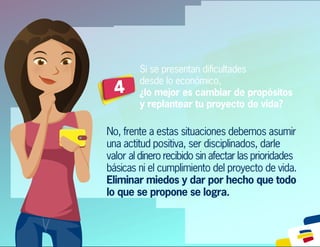 Si se presentan diﬁcultades
desde lo económico,
¿lo mejor es cambiar de propósitos
y replantear tu proyecto de vida?
4
No, frente a estas situaciones debemos asumir
una actitud positiva, ser disciplinados, darle
valor al dinero recibido sin afectar las prioridades
básicas ni el cumplimiento del proyecto de vida.
Eliminar miedos y dar por hecho que todo
lo que se propone se logra.
 