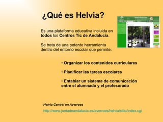 ¿Qué es Helvia? Es una plataforma educativa incluida en  todos  los  Centros Tic de Andalucía . ,[object Object],[object Object],[object Object],Helvia Central en Averroes http:// www . juntadeandalucia .es/ averroes / helvia /sitio/ index . cgi Se trata de una potente herramienta dentro del entorno escolar que permite: 