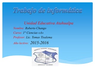 Unidad Educativa Atahualpa
Nombre: Roberto Chango
Curso: 1° Ciencias «A»
Profesor: Lic. Tomas Tisalema
Año lectivo: 2015-2016
 