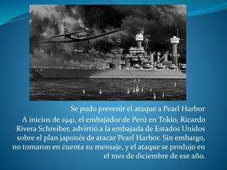 Se pudo prevenir el ataque a Pearl Harbor
A inicios de 1941, el embajador de Perú en Tokio, Ricardo
Rivera Schreiber, advirtió a la embajada de Estados Unidos
sobre el plan japonés de atacar Pearl Harbor. Sin embargo,
no tomaron en cuenta su mensaje, y el ataque se produjo en
el mes de diciembre de ese año.
 