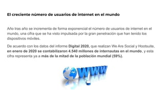 El creciente número de usuarios de internet en el mundo
Año tras año se incrementa de forma exponencial el número de usuarios de internet en el
mundo, una cifra que se ha visto impulsada por la gran penetración que han tenido los
dispositivos móviles.
De acuerdo con los datos del informe Digital 2020, que realizan We Are Social y Hootsuite,
en enero de 2020 se contabilizaron 4.540 millones de internautas en el mundo, y esta
cifra representa ya a más de la mitad de la población mundial (59%).
 
