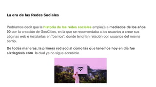 La era de las Redes Sociales
Podríamos decir que la historia de las redes sociales empieza a mediados de los años
90 con la creación de GeoCities, en la que se recomendaba a los usuarios a crear sus
páginas web e instalarlas en “barrios”, donde tendrían relación con usuarios del mismo
barrio.
De todas maneras, la primera red social como las que tenemos hoy en día fue
sixdegrees.com la cual ya no sigue accesible.
 