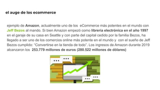 el auge de los ecommerce
ejemplo de Amazon, actualmente uno de los eCommerce más potentes en el mundo con
Jeff Bezos al mando. Si bien Amazon empezó como librería electrónica en el año 1997
en el garaje de su casa en Seattle y con parte del capital cedido por la familia Bezos, ha
llegado a ser uno de los comercios online más potente en el mundo y con el sueño de Jeff
Bezos cumplido: “Convertirse en la tienda de todo”. Los ingresos de Amazon durante 2019
alcanzaron los 253.779 millones de euros (280.522 millones de dólares)
 