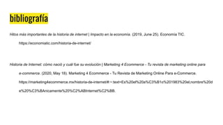bibliografía
Hitos más importantes de la historia de internet | Impacto en la economía. (2019, June 25). Economía TIC.
https://economiatic.com/historia-de-internet/
Historia de Internet: cómo nació y cuál fue su evolución | Marketing 4 Ecommerce - Tu revista de marketing online para
e-commerce. (2020, May 18). Marketing 4 Ecommerce - Tu Revista de Marketing Online Para e-Commerce.
https://marketing4ecommerce.mx/historia-de-internet/#:~:text=Es%20el%20a%C3%B1o%201983%20el,nombre%20d
e%20%C3%BAnicamente%20%C2%ABInternet%C2%BB.
 