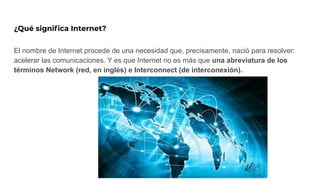¿Qué signiﬁca Internet?
El nombre de Internet procede de una necesidad que, precisamente, nació para resolver:
acelerar las comunicaciones. Y es que Internet no es más que una abreviatura de los
términos Network (red, en inglés) e Interconnect (de interconexión).
 