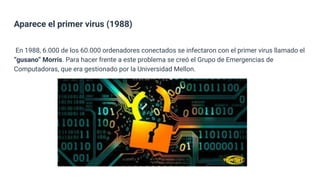 Aparece el primer virus (1988)
En 1988, 6.000 de los 60.000 ordenadores conectados se infectaron con el primer virus llamado el
“gusano” Morris. Para hacer frente a este problema se creó el Grupo de Emergencias de
Computadoras, que era gestionado por la Universidad Mellon.
 