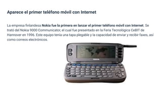 Aparece el primer teléfono móvil con Internet
La empresa ﬁnlandesa Nokia fue la primera en lanzar el primer teléfono móvil con Internet. Se
trató del Nokia 9000 Communicator, el cual fue presentado en la Feria Tecnológica CeBIT de
Hannover en 1996. Este equipo tenía una tapa plegable y la capacidad de enviar y recibir faxes, así
como correos electrónicos.
 