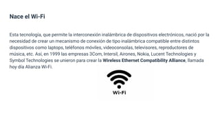 Nace el Wi-Fi
Esta tecnología, que permite la interconexión inalámbrica de dispositivos electrónicos, nació por la
necesidad de crear un mecanismo de conexión de tipo inalámbrica compatible entre distintos
dispositivos como laptops, teléfonos móviles, videoconsolas, televisores, reproductores de
música, etc. Así, en 1999 las empresas 3Com, Intersil, Airones, Nokia, Lucent Technologies y
Symbol Technologies se unieron para crear la Wireless Ethernet Compatibility Alliance, llamada
hoy día Alianza Wi-Fi.
 