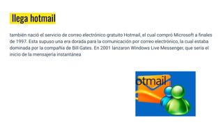 llega hotmail
también nació el servicio de correo electrónico gratuito Hotmail, el cual compró Microsoft a ﬁnales
de 1997. Esta supuso una era dorada para la comunicación por correo electrónico, la cual estaba
dominada por la compañía de Bill Gates. En 2001 lanzaron Windows Live Messenger, que sería el
inicio de la mensajería instantánea
 