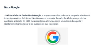 Nace Google
1997 fue el año de fundación de Google, la empresa que años más tarde se apoderaría de casi
todos los servicios de Internet. Nació como un buscador llamado BackRub, pero pronto fue
cambiado a Google. En 1998 fue presentando al mundo como un motor de búsqueda y
rápidamente logró eclipsar a los buscadores que ya existían
 