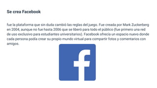 Se crea Facebook
fue la plataforma que sin duda cambió las reglas del juego. Fue creada por Mark Zuckerberg
en 2004, aunque no fue hasta 2006 que se liberó para todo el público (fue primero una red
de uso exclusivo para estudiantes universitarios). Facebook ofrecía un espacio nuevo donde
cada persona podía crear su propio mundo virtual para compartir fotos y comentarios con
amigos.
 