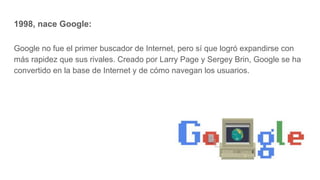 1998, nace Google:
Google no fue el primer buscador de Internet, pero sí que logró expandirse con
más rapidez que sus rivales. Creado por Larry Page y Sergey Brin, Google se ha
convertido en la base de Internet y de cómo navegan los usuarios.
 