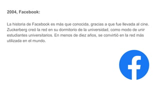 2004, Facebook:
La historia de Facebook es más que conocida, gracias a que fue llevada al cine.
Zuckerberg creó la red en su dormitorio de la universidad, como modo de unir
estudiantes universitarios. En menos de diez años, se convirtió en la red más
utilizada en el mundo.
 