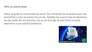 1972, se crea el email:
Antes, la gente se comunicaba por email. Roy Tomlinson fue la persona que creó
el email tal y como se conoce hoy en día. También fue suya la idea de diferenciar
las dos partes de una dirección con el uso de la @, de esta forma se podía
determinar a qué sistema pertenecía.
 