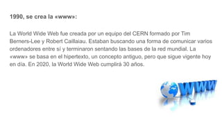 1990, se crea la «www»:
La World Wide Web fue creada por un equipo del CERN formado por Tim
Berners-Lee y Robert Caillaiau. Estaban buscando una forma de comunicar varios
ordenadores entre sí y terminaron sentando las bases de la red mundial. La
«www» se basa en el hipertexto, un concepto antiguo, pero que sigue vigente hoy
en día. En 2020, la World Wide Web cumplirá 30 años.
 