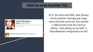 El 21 de marzo de 2006, Jack Dorsey
envió el primer mensaje que luego
sería conocido como tuit. Era sencillo
y daba pocas luces de a qué se
refería. “Just setting up my twttr” o
“Sencillamente configurando mi twtt”
2006 Se envia el primer Tuit
 
