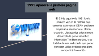 El 23 de agosto de 1991 fue la
primera vez en la historia que
usuarios externos al CERN pudieron
empezar a acceder a su última
creación. Llevaba dos años siendo
desarrollada por el científico
informático Tim Berners-Lee, y se
trataba de una red con la que poder
conectar varios ordenadores para
compartir información
1991 Aparece la primera página
web
 