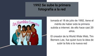 tomada el 18 de julio de 1992, tiene el
mérito de haber sido la primera
subida a internet. de ello hace casi 20
años.
El creador de la World Wide Web, Tim
Berners Lee, fue quien tuvo la idea de
subir la foto a la nueva red
1992 Se sube la primera
fotografía a la red
 