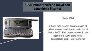 Nokia 9000
Y hace más de dos décadas salió el
primer celular con internet, este era el
'Nokia 9000'. Fue presentado el 31 de
agosto de 1996, en la Feria
Tecnológica CeBIT de Hannover
1996 Primer teléfono móvil con
conexión a internet
 