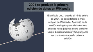 El artículo UuU, creado el 16 de enero
de 2001, es considerado el más
antiguo de Wikipedia. Apareció en la
versión en inglés y consistía en tres
enlaces hacia páginas sobre el Reino
Unido, Estados Unidos y Uruguay. Así
es como se ve aquella primera
edición
2001 se produce la primera
edición de datos en Wikipedia
 