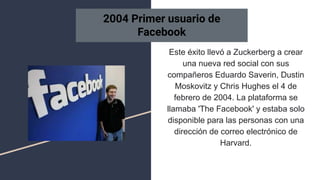 Este éxito llevó a Zuckerberg a crear
una nueva red social con sus
compañeros Eduardo Saverin, Dustin
Moskovitz y Chris Hughes el 4 de
febrero de 2004. La plataforma se
llamaba 'The Facebook' y estaba solo
disponible para las personas con una
dirección de correo electrónico de
Harvard.
2004 Primer usuario de
Facebook
 