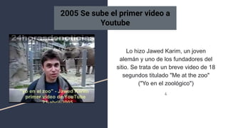 Lo hizo Jawed Karim, un joven
alemán y uno de los fundadores del
sitio. Se trata de un breve video de 18
segundos titulado "Me at the zoo"
("Yo en el zoológico")
¿
2005 Se sube el primer video a
Youtube
 
