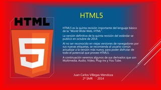 HTML5 
HTML5 es la quinta revisión importante del lenguaje básico 
de la “World Wide Web, HTML”. 
La versión definitiva de la quinta revisión del estándar se 
publicó en octubre de 2014. 
Al no ser reconocido en viejas versiones de navegadores por 
sus nuevas etiquetas, se recomienda al usuario común 
actualizar a la versión más nueva, para poder disfrutar de 
todo el potencial que provee HTML5. 
A continuación veremos algunos de sus derivados que son 
Multimedia, Audio, Vídeo, Plug-ins y You Tube. 
Juan Carlos Villegas Mendoza 
2º SMR 2014 
 