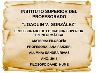 INSTITUTO SUPERIOR DEL PROFESORADO “ JOAQUIN V. GONZÁLEZ” PROFESORADO DE EDUCACIÓN SUPERIOR  EN INFORMÁTICA MATERIA: FILOSOFÍA PROFESORA: ANA PANZERI ALUMNA: SANDRA RIVAS AÑO: 2011 FILÓSOFO DAVID  HUME 