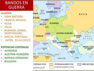 BANDOS EN
   GUERRA
ALIADOS
• GRAN BRETAÑA
• FRANCIA, BÉLGICA
• RUSIA
• ITALIA
• RUMANÍA, SERBIA,
   MONTENEGRO,
• GRECIA, PORTUGAL,
• JAPÓN, EE.UU.(1917)

POTENCIAS CENTRALES
• ALEMANIA
• AUSTRIA-HUNGRÍA
• IMPERIO OTOMANO
• BULGARIA
 