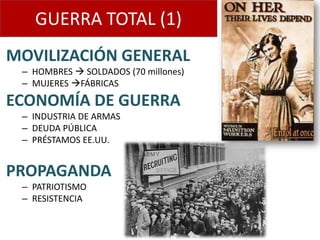 GUERRA TOTAL (1)
MOVILIZACIÓN GENERAL
 – HOMBRES  SOLDADOS (70 millones)
 – MUJERES FÁBRICAS
ECONOMÍA DE GUERRA
 – INDUSTRIA DE ARMAS
 – DEUDA PÚBLICA
 – PRÉSTAMOS EE.UU.


PROPAGANDA
 – PATRIOTISMO
 – RESISTENCIA
 