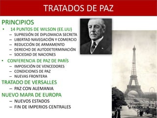 TRATADOS DE PAZ
PRINCIPIOS
•   14 PUNTOS DE WILSON (EE.UU)
    –   SUPRESIÓN DE DIPLOMACIA SECRETA
    –   LIBERTAD NAVEGACIÓN Y COMERCIO
    –   REDUCCIÓN DE ARMAMENTO
    –   DERECHO DE AUTODETERMINACIÓN
    –   SOCIEDAD DE NACIONES
• CONFERENCIA DE PAZ DE PARÍS
    – IMPOSICIÓN DE VENCEDORES
    – CONDICIONES DE PAZ
    – NUEVAS FRONTERA
TRATADO DE VERSALLES
    – PAZ CON ALEMANIA
NUEVO MAPA DE EUROPA
    – NUEVOS ESTADOS
    – FIN DE IMPERIOS CENTRALES
 