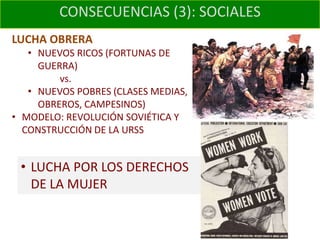 CONSECUENCIAS (3): SOCIALES
LUCHA OBRERA
   • NUEVOS RICOS (FORTUNAS DE
     GUERRA)
         vs.
   • NUEVOS POBRES (CLASES MEDIAS,
     OBREROS, CAMPESINOS)
• MODELO: REVOLUCIÓN SOVIÉTICA Y
  CONSTRUCCIÓN DE LA URSS


 • LUCHA POR LOS DERECHOS
   DE LA MUJER
 
