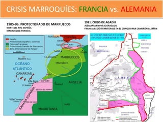 CRISIS MARROQUÍES: FRANCIA vs. ALEMANIA
                                     1911. CRISIS DE AGADIR
1905-06. PROTECTORADO DE MARRUECOS   ALEMANIA ENVIÓ ACORAZADO
NORTE (EL RIF): ESPAÑA               FRANCIA CEDIÓ TERRITORIOS EN EL CONGO PARA CAMERÚN ALEMÁN
MARRUECOS: FRANCIA
 