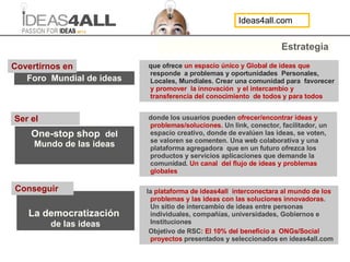 Estrategia que ofrece  un espacio único y Global de ideas que  responde  a problemas y oportunidades  Personales, Locales, Mundiales. Crear una comunidad para  favorecer  y promover  la innovación  y el intercambio y transferencia del conocimiento  de todos y para todos La democratización   de las ideas Foro  Mundial de ideas One-stop shop  del Mundo de las ideas Covertirnos en  donde los usuarios pueden  ofrecer/encontrar ideas y problemas/soluciones.  Un link, conector, facilitador, un espacio creativo, donde de evalúen las ideas, se voten, se valoren se comenten. Una web colaborativa y una plataforma agregadora  que en un futuro ofrezca los productos y servicios aplicaciones que demande la comunidad.  Un canal  del flujo de ideas y problemas globales  la  plataforma de ideas4all  interconectara al mundo de los problemas y las ideas con las soluciones innovadoras . Un sitio de intercambio de ideas entre personas individuales, compañías, universidades, Gobiernos e Instituciones Objetivo de RSC : El 10% del beneficio a  ONGs/Social proyectos   presentados y seleccionados en ideas4all.com Conseguir Ser el  Ideas4all.com 