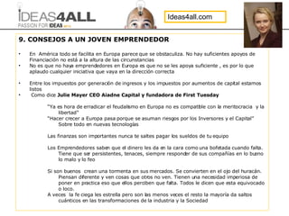 9. CONSEJOS A UN JOVEN EMPRENDEDOR En  América todo se facilita en Europa parece que se obstaculiza. No hay suficientes apoyos de Financiación no está a la altura de las circunstancias No es que no haya emprendedores en Europa es que no se les apoya suficiente , es por lo que aplaudo cualquier iniciativa que vaya en la dirección correcta Entre los impuestos por generación de ingresos y los impuestos por aumentos de capital estamos listos Como dice  Julie Mayer CEO Aiadne Capital y fundadora de First Tuesday “ Ya es hora de erradicar el feudalismo en Europa no es compatible con la meritocracia  y la libertad” “ Hacer crecer a Europa pasa porque se asuman riesgos por los Inversores y el Capital” Sobre todo en nuevas tecnologías Las finanzas son importantes nunca te saltes pagar los sueldos de tu equipo Los Emprendedores saben que el dinero les da en la cara como una bofetada cuando falta. Tiene que ser persistentes, tenaces, siempre responder de sus compañías en lo bueno lo malo y lo feo Si son buenos  crean una tormenta en sus mercados. Se convierten en el ojo del huracán. Piensan diferente y ven cosas que otros no ven. Tienen una necesidad imperiosa de poner en practica eso que ellos perciben que falta. Todos le dicen que esta equivocado o loco. A veces  la fe ciega les estrella pero son las menos veces el resto la mayoría da saltos cuánticos en las transformaciones de la industria y la Sociedad Ideas4all.com 