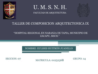 TALLER DE COMPOSICION ARQUITECTONICA IX FACULTAD DE ARQUITECTURA U. M. S. N. H. “ HOSPITAL REGIONAL EN NARANJA DE TAPIA, MUNICIPIO DE ZACAPU, MICH.” NOMBRE: EULISES HUITRÓN JUANILLO SECCION:  07 GRUPO:  14 MATRICULA:  0125236B 