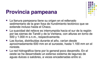 Provincia pampeana La llanura pampeana tiene su origen en el rellenado sedimentario de la gran fosa de hundimiento tectónico que se extiende incluso hasta el Chaco.   La suavidad del relieve es interrumpida hacia el sur de la región por las sierras de Tandil y de la Ventana, con alturas en torno de 500 y 1.000 m s.n.m., respectivamente.   Las lluvias, distribuidas durante el año, varían desde aproximadamente 600 mm en el suroeste, hasta 1.100 mm en el noreste.  La red hidrográfica tiene por lo general poco desarrollo. En el oeste se ha desarrollado un extenso sistema de lagunas de aguas dulces o salobres, a veces encadenadas entre sí.  