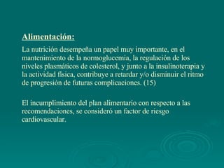 Alimentación: La nutrición desempeña un papel muy importante, en el mantenimiento de la normoglucemia, la regulación de los niveles plasmáticos de colesterol, y junto a la insulinoterapia y la actividad física, contribuye a retardar y/o disminuir el ritmo de progresión de futuras complicaciones. (15)  El incumplimiento del plan alimentario con respecto a las recomendaciones, se consideró un factor de riesgo cardiovascular. 