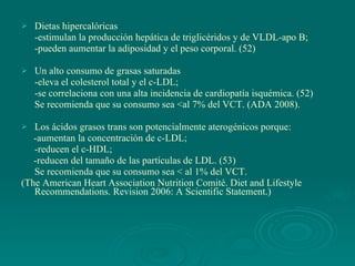 Dietas hipercalóricas  -estimulan la producción hepática de triglicéridos y de VLDL-apo B; -pueden aumentar la adiposidad y el peso corporal. (52) Un alto consumo de grasas saturadas  -eleva el colesterol total y el c-LDL; -se correlaciona con una alta incidencia de cardiopatía isquémica. (52) Se recomienda que su consumo sea <al 7% del VCT. (ADA 2008). Los ácidos grasos trans son potencialmente aterogénicos porque: -aumentan la concentración de c-LDL; -reducen el c-HDL; -reducen del tamaño de las partículas de LDL.  (53)  Se recomienda que su consumo sea < al 1% del VCT. ( The American Heart Association Nutrition Comité. Diet and Lifestyle Recommendations. Revision 2006: A Scientific Statement.) 