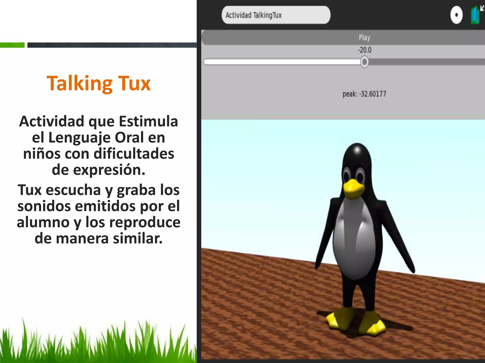Talking Tux
Actividad que Estimula
  el Lenguaje Oral en
 niños con dificultades
     de expresión.
Tux escucha y graba los
sonidos emitidos por el
alumno y los reproduce
   de manera similar.
 