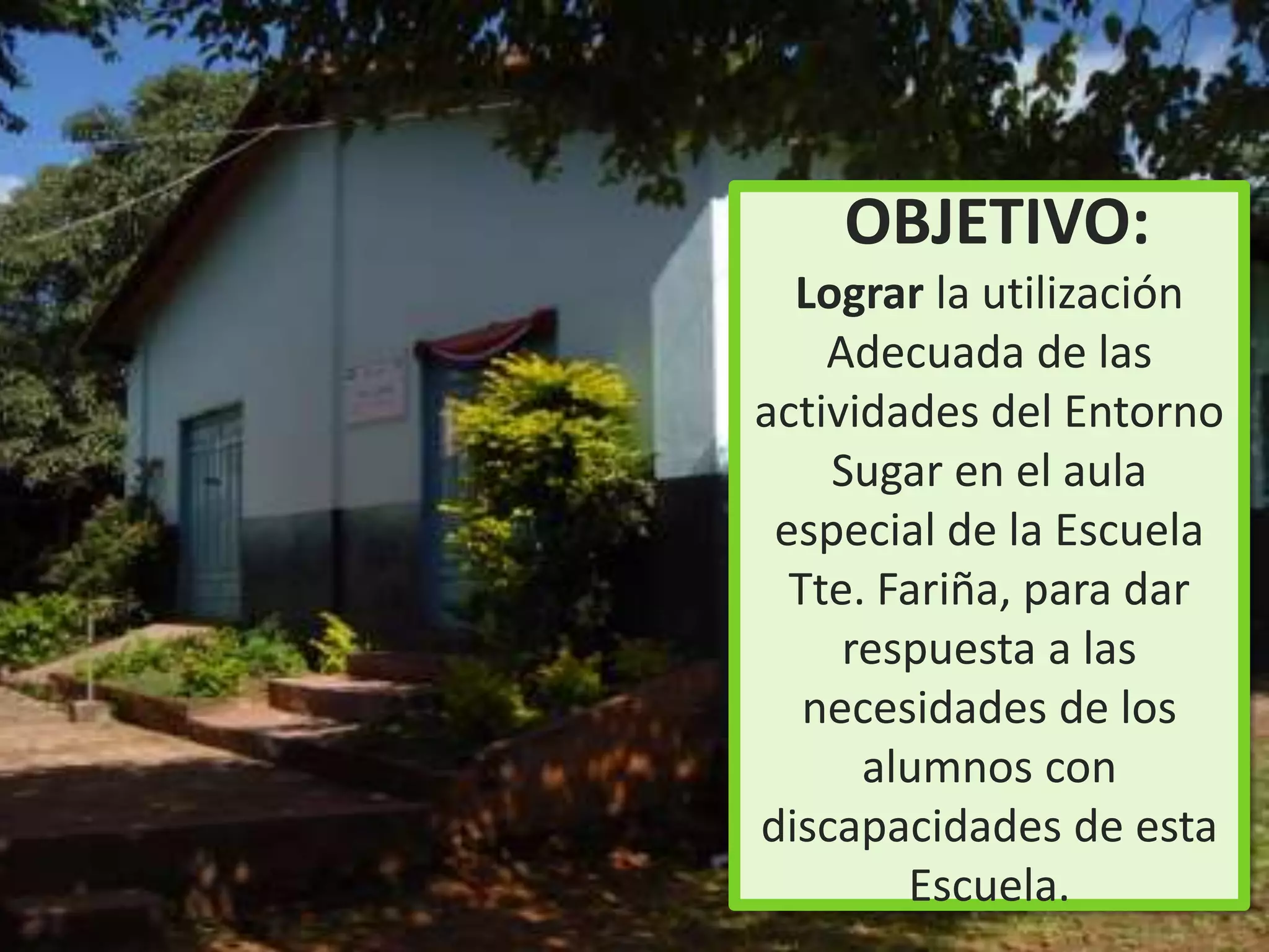 OBJETIVO:
  Lograr la utilización
    Adecuada de las
actividades del Entorno
    Sugar en el aula
 especial de la Escuela
  Tte. Fariña, para dar
     respuesta a las
   necesidades de los
      alumnos con
discapacidades de esta
        Escuela.
 