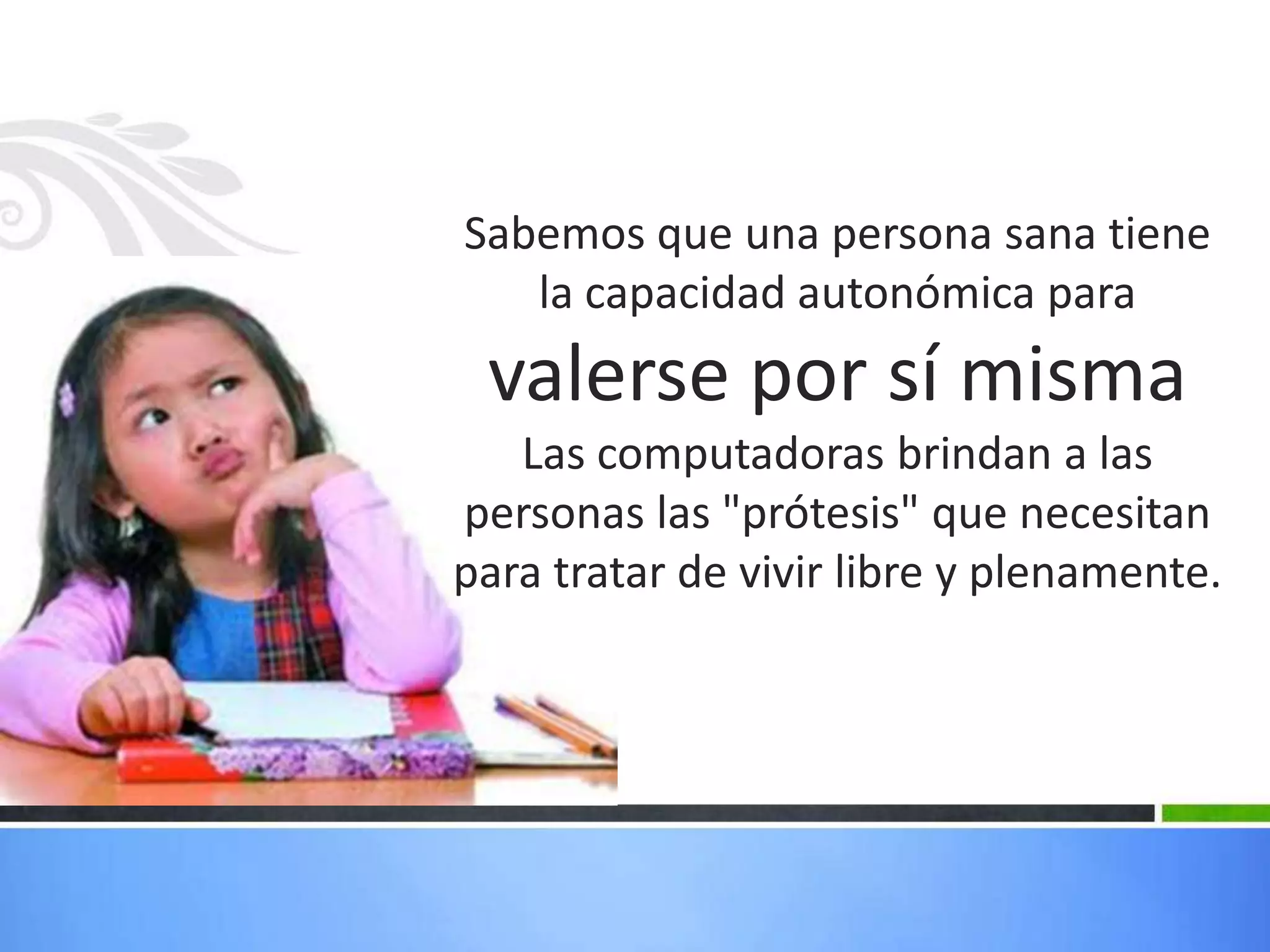 Sabemos que una persona sana tiene
   la capacidad autonómica para
 valerse por sí misma
   Las computadoras brindan a las
personas las "prótesis" que necesitan
para tratar de vivir libre y plenamente.
 