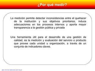 La medición permite detectar inconsistencias entre el quehacer
de la institución y sus objetivos prioritarios, induce
adecuaciones en los procesos internos y aporta mayor
transparencia a la gestión pública y privada
Una herramienta útil para el desarrollo de una gestión de
calidad, es la medición y evaluación del servicio o producto
que provee cada unidad u organización, a través de un
conjunto de indicadores claves.
MBA CRISTIAN ABRAHAM CURO ROJAS
¿Por qué medir?
 