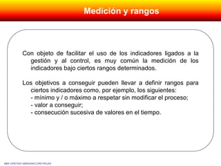 Con objeto de facilitar el uso de los indicadores ligados a la
gestión y al control, es muy común la medición de los
indicadores bajo ciertos rangos determinados.
Los objetivos a conseguir pueden llevar a definir rangos para
ciertos indicadores como, por ejemplo, los siguientes:
- mínimo y / o máximo a respetar sin modificar el proceso;
- valor a conseguir;
- consecución sucesiva de valores en el tiempo.
MBA CRISTIAN ABRAHAM CURO ROJAS
Medición y rangos
 