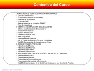 Contenido del Curso
I. FUNDAMENTOS DE LA GESTIÓN CON INDICADORES
• ¿Qué es un Indicador?
• ¿Cómo definir/diseñar un Indicador?
• Objetivos de un Indicador
• ¿Por qué medir?
• Características de un Indicador: SMART
• Tipos de indicadores
II. DISEÑO Y CONSTRUCCIÓN DE INDICADORES
• Criterios para la selección de indicadores
• Alineación de objetivos
• Objetivo del Indicador
• Factores críticos de éxito
• Medición y rangos
• Control y Mejora Continua
• Los 10 Pasos Básicos para Construir Indicadores
• TALLER: Construcción de Indicadores con Excel
III. INDICADORES DE PROCESOS
• Indicadores de Eficacia
• Indicadores de Eficiencia
• Indicadores de Calidad
• Indicadores de Economía
IV. INDICADORES DE GESTIÓN SEGÚN EL BALANCED SCORECARD
• Perspectiva Financiera
• Perspectiva de Clientes
• Perspectiva de Procesos Internos
• Perspectiva de Aprendizaje y Crecimiento
• TALLER: Implementación de la Gestión con Indicadores con Excel en la Práctica
MBA CRISTIAN ABRAHAM CURO ROJAS
 