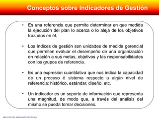 • Es una referencia que permite determinar en que medida
la ejecución del plan lo acerca o lo aleja de los objetivos
trazados en él.
• Los índices de gestión son unidades de medida gerencial
que permiten evaluar el desempeño de una organización
en relación a sus metas, objetivos y las responsabilidades
con los grupos de referencia.
• Es una expresión cuantitativa que nos indica la capacidad
de un proceso ó sistema respecto a algún nivel de
referencia: histórico, estándar, diseño, etc.
• Un indicador es un soporte de información que representa
una magnitud, de modo que, a través del análisis del
mismo se pueda tomar decisiones.
MBA CRISTIAN ABRAHAM CURO ROJAS
Conceptos sobre Indicadores de Gestión
 