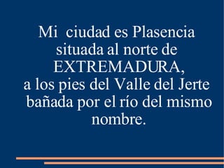 Mi  ciudad es Plasencia situada al norte de EXTREMADURA, a los pies del Valle del Jerte bañada por el río del mismo nombre. 