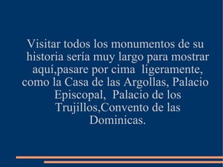 Visitar todos los monumentos de su historia sería muy largo para mostrar aquí,pasare por cima  ligeramente, como la Casa de las Argollas, Palacio Episcopal,  Palacio de los Trujillos,Convento de las Dominicas. 