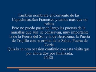 También nombraré el Convento de las Capuchinas,San Francisco y tantos más que no relato. Pero no puedo pasar de largo las puertas de la murallas que aún  se conservan, muy importante la de la Puerta del Sol y la de Berrozana, la Puerta de Trujillo con su ermita de la Salud, Puerta de Coria. Quizás en otra ocasión continúe con esta visita que por ahora doy por finalizada. INÉS 