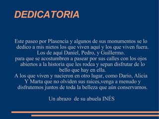 DEDICATORIA Este paseo por Plasencia y algunos de sus monumentos se lo dedico a mis nietos los que viven aquí y los que viven fuera. Los de aquí Daniel, Pedro, y Guillermo. para que se acostumbren a pasear por sus calles con los ojos abiertos a la historia que les rodea y sepan disfrutar de lo bello que hay en ella. A los que viven y nacieron en otro lugar, como Dario, Alicia Y Marta que no olviden sus raices,venga a menudo y disfrutemos juntos de toda la belleza que aún conservamos. Un abrazo  de su abuela INÉS 